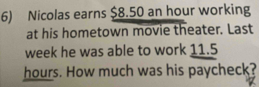 Nicolas earns $8.50 an hour working 
at his hometown movie theater. Last
week he was able to work 11.5
hours. How much was his paycheck?