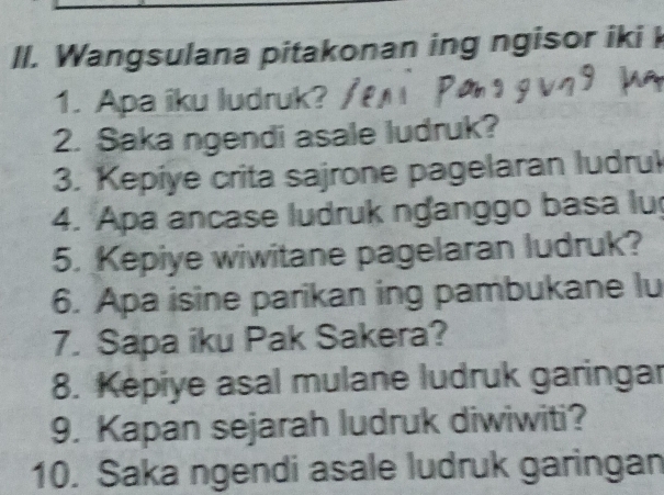 Wangsulana pitakonan ing ngisor iki k 
1. Apa iku ludruk? 
2. Saka ngendi asale ludruk? 
3. Kepiye crita sajrone pagelaran ludrul 
4. Apa ancase ludruk nganggo basa lu 
5. Kepiye wiwitane pagelaran ludruk? 
6. Apa isine parikan ing pambukane lu 
7. Sapa iku Pak Sakera? 
8. Kepiye asal mulane ludruk garingar 
9. Kapan sejarah ludruk diwiwiti? 
10. Saka ngendi asale ludruk garingan