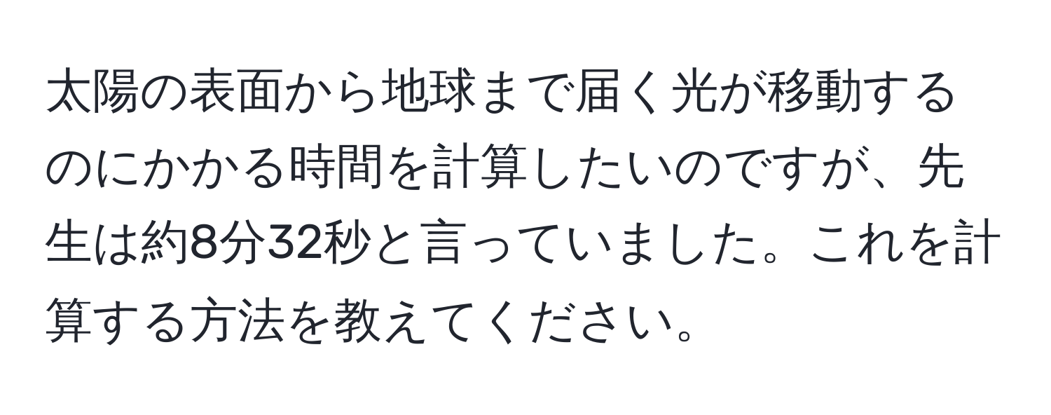 太陽の表面から地球まで届く光が移動するのにかかる時間を計算したいのですが、先生は約8分32秒と言っていました。これを計算する方法を教えてください。