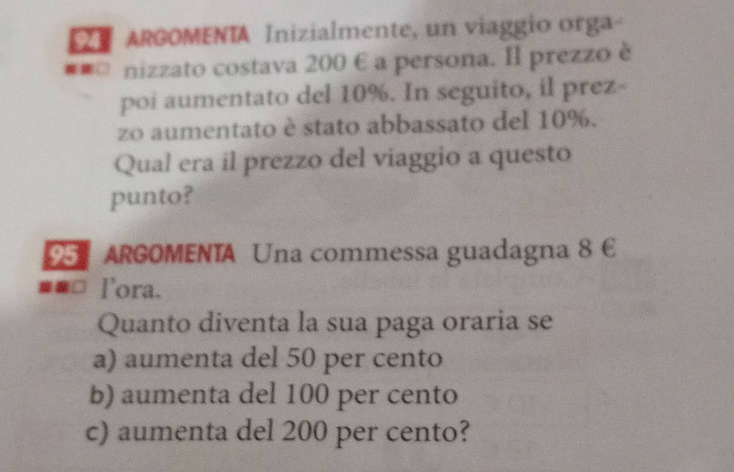 ARGOMENTA Inizialmente, un viaggio orga
□ nizzato costava 200 € a persona. Il prezzo è
poi aumentato del 10%. In seguito, il prez-
zo aumentato è stato abbassato del 10%.
Qual era il prezzo del viaggio a questo
punto?
D ARGOMENTA Una commessa guadagna 8 €
==□ lora.
Quanto diventa la sua paga oraria se
a) aumenta del 50 per cento
b) aumenta del 100 per cento
c) aumenta del 200 per cento?