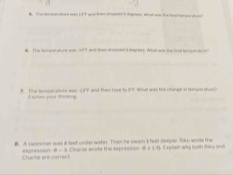 The temperature was 13°F and then dropped 5 degrees. What was the final temperature? 
6. The temperature was -13°F and then dropped 5 degrees. What was the final temperature? 
7. The temperature was -13°F and then rose to 5°F What was the change in temperature? 
Explain your thinking 
8. A swimmer was 8 feet underwater. Then he swam 3 feet deeper. Riku wrote the 
expression -8 — 3. Charlie wrote the expression -8+(-3). Explain why both Riku and 
Charlie are correct.