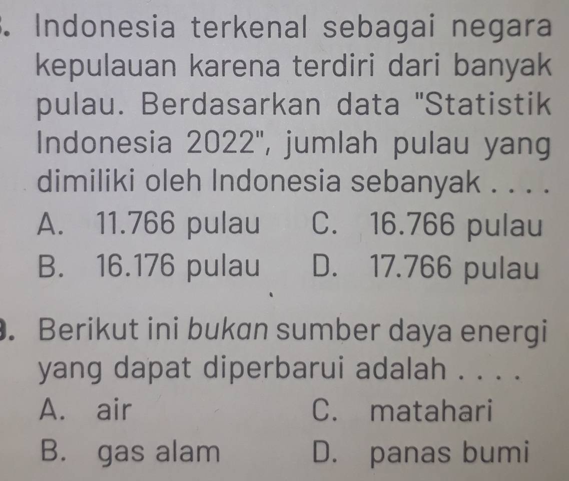 Indonesia terkenal sebagai negara
kepulauan karena terdiri dari banyak
pulau. Berdasarkan data "Statistik
Indonesia 2022'', jumlah pulau yang
dimiliki oleh Indonesia sebanyak . . . .
A. 11.766 pulau C. 16.766 pulau
B. 16.176 pulau D. 17.766 pulau
. Berikut ini bukan sumber daya energi
yang dapat diperbarui adalah . . . .
A. air C. matahari
B. gas alam D. panas bumi