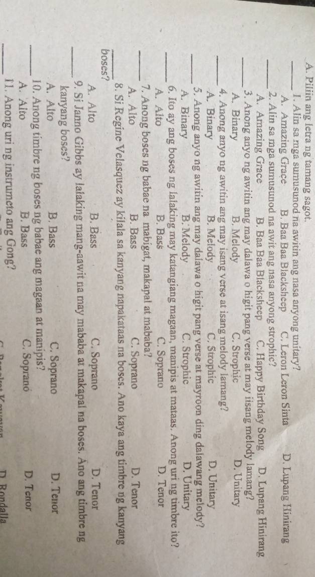 Piliin ang letra ng tamang sagot.
_1. Alin sa mga sumusunod na awitin ang nasa anyong unitary?
A. Amazing Grace B. Baa Baa Blacksheep C. Leron Leron Sinta D. Lupang Hinirang
_2. Alin sa mga sumusunod na awit ang nasa anyong strophic?
A. Amazing Grace B. Baa Baa Blacksheep C. Happy Birthday Song D. Lupang Hinirang
_3. Anong anyo ng awitin ang may dalawa o higit pang verse at may iisang melody lamang?
A. Binary B. Melody C. Strophic D. Unitary
_4. Anong anyo ng awitin ang may isang verse at isang melody lamang?
A. Binary B. Melody C. Strophic D. Unitary
_5. Anong anyo ng awitin ang may dalawa o higit pang verse at mayroon ding dalawang melody?
A. Binary B. Melody C. Strophic D. Unitary
_6. Ito ay ang boses ng lalaking may katangiang magaan, manipis at mataas. Anong uri ng timbre ito?
A. Alto B. Bass C. Soprano D. Tenor
_7. Anong boses ng babae na mabigat, makapal at mababa?
A. Alto B. Bass C. Soprano D. Tenor
_8. Si Regine Velasquez ay kilala sa kanyang napakataas na boses. Ano kaya ang timbre ng kanyang
boses?
A. Alto B. Bass C. Soprano D. Tenor
_
9. Si Janno Gibbs ay lalaking mang-aawit na may mababa at makapal na boses. Ano ang timbre ng
kanyang boses?
A. Alto B. Bass C. Soprano D. Tenor
_10. Anong timbre ng boses ng babae ang magaan at manipis?
A. Alto B. Bass C. Sopranó D. Tenor
_11. Anong uri ng instrumeto ang Gong?
D Rondalla