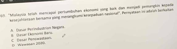 "Malaysia telah mencapai pertumbuhan ekonomi yang baik dan menjadi pemangkin kepada
kesejahteraan bersama yang merangkumi kesepaduan nasional". Pernyataan ini adalah berkaitan
A Dasar Perindustrian Negara.
B Dasar Ekonomi Baru.
C Dasar Penswastaan
D Wawasan 2020.