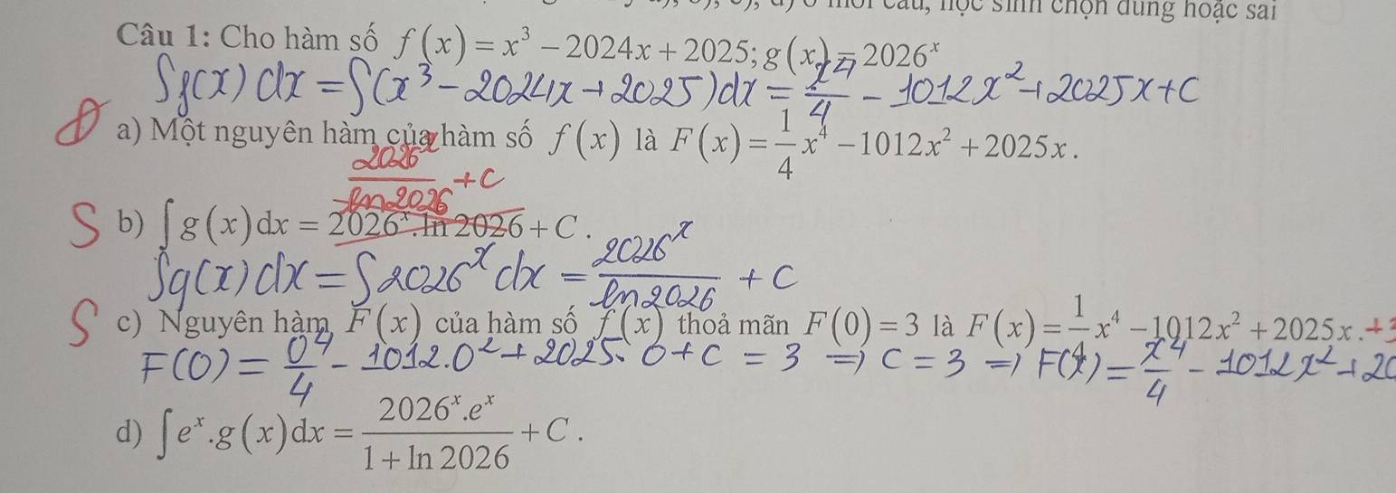 au, học sinh chọn dùng hoạc sai
Câu 1: Cho hàm số f(x)=x^3-2024x+2025; g(x)=2026^x
a) Một nguyên hàm của hàm số f(x) là F(x)= 1/4 x^4-1012x^2+2025x.
b) ∈t g(x)dx=2026^x.ln 2026+C.
c) Nguyên hàm (x) của hàm số x thoả mãn F(0)=3 là F(x)= 1/4 x^4-1012x^2+2025x.+3
d) ∈t e^x.g(x)dx= (2026^x.e^x)/1+ln 2026 +C.