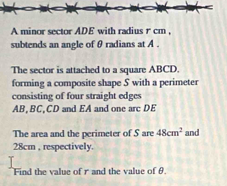 A minor sector ADE with radius r cm , 
subtends an angle of θ radians at A. 
The sector is attached to a square ABCD. 
forming a composite shape S with a perimeter 
consisting of four straight edges
AB, BC, CD and EA and one arc DE 
The area and the perimeter of S are 48cm^2 and
28cm , respectively. 
Find the value of r and the value of θ.