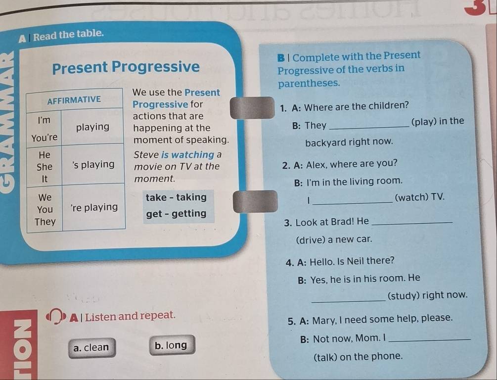 A Read the table.
B | Complete with the Present
Present Progressive
Progressive of the verbs in
We use the Present parentheses.
Progressive for
actions that are 1. A: Where are the children?
happening at the B: They _(play) in the
moment of speaking.
backyard right now.
Steve is watching a
movie on TV at the 2. A: Alex, where are you?
moment.
B: I'm in the living room.
take - taking (watch) TV.
_|
get - getting
3. Look at Brad! He_
(drive) a new car.
4. A: Hello. Is Neil there?
B: Yes, he is in his room. He
_(study) right now.
A | Listen and repeat.
5. A: Mary, I need some help, please.
a. clean b. long B: Not now, Mom. I_
(talk) on the phone.