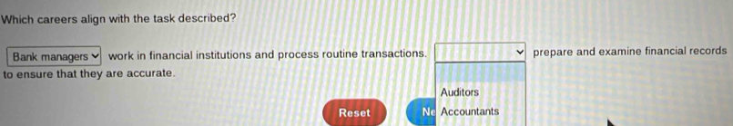 Which careers align with the task described?
Bank managers work in financial institutions and process routine transactions. 11 prepare and examine financial records
to ensure that they are accurate.
Auditors
Reset Nc Accountants