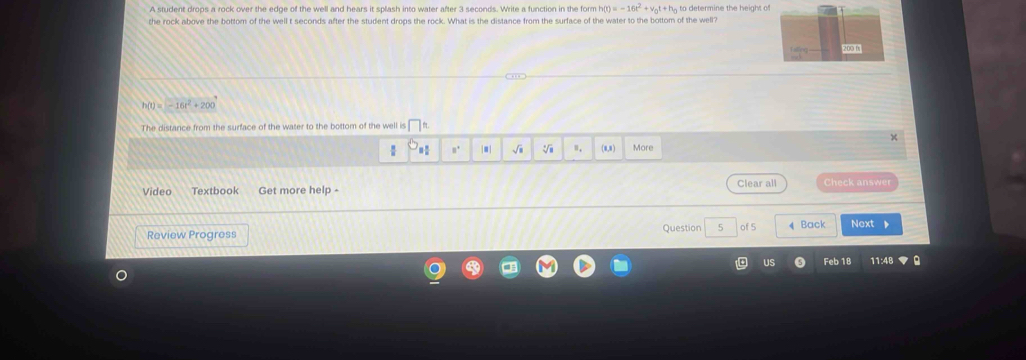 A student drops a rock over the edge of the well and hears it splash into water after 3 seconds. Write a function in the form h(t)=-16t^2+v_0t+h_0
the rock above the bottom of the well t seconds after the student drops the rock. What is the distance from the surface of the water to the bottom of the well? 
203 B
h(t)=-16t^2+200
The distance from the surface of the water to the bottom of the well is □ 
n. |.| √ii (a,a More 
Video Textbook Get more help - Clear all Check answer 
Review Progress Question 5 of 5 Back Next 、 
Feb 18 11:48