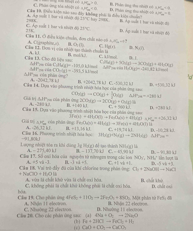 Phan tng toa nhiệt có △ _rH_(298)°>0. B. Phản ứng thu nhiệt có △ _1H_(204)°<0.
C. Phản ứng tỏa nhiệt có △ _1H_(290)°<0. D. Phản ứng thu nhiệt có
Câu 10. Điều kiện nào sau đây không phải là điều kiện chuẩn? △ _1H_(200)°=0.
A. Áp suất 1 bar và nhiệt độ 25°C hay 298K. B. Áp suất 1 bar và nhiệt độ
298K.
C. Áp suất 1 bar và nhiệt độ 25°C. D. Áp suất 1 bar và nhiệt độ
25K.
Câu 11. Ở điều kiện chuẩn, đơn chất nào có △ _fH_(198)°=0 ?
A. C(g raphite,s). B. O_2(l). C. Hg(s). D.
Câu 12. Đơn vị của nhiệt tạo thành chuẩn là N_2(l).
A. kJ. B. mol/kJ. C. kJ/mol. D. J.
Câu 13. Cho dữ liệu sau: C_3H_8(g)+5O_2(g)to 3CO_2(g)+4H_2O(g) △ _fH°_298 của H_2O(g)=-241,82kJ/mol
△ _fH° 298 cua
△ _fH° 298 của C_3H_8(g)=-105,0kJ/ mol
CO_2(g)=-393,5kJ/mol
△ _rH^o 298 của phản ứng?
A. -2042,78 kJ B. +2042,78 kJ C. -530,32 kJ D. +530,32 kJ
Câu 14. Dựa vào phương trình nhiệt hóa học của phản ứng sau:
CO_2(g)to CO(g)+ 1/2 O_2(g) △ _rH°_298=+280kJ
Giá trị △ _rH^o_298 của phản ứng 2CO_2(g)to 2CO(g)+O_2(g) là
A. -280 kJ. B. +140 kJ. C. +560kJ. D. +280 kJ.
Câu 15. Dựa vào phương trình nhiệt hóa học của phản ứng sau:
3Fe(s)+4H_2O(l)to Fe_3O_4(s)+4H_2(g) △ _rH_(298)°=+26,32kJ
Giá trị △ _rH_(298)° của phản ứng: Fe_3O_4(s)+4H_2(g)to 3Fe(s)+4H_2O(l)la
A. -26,32 kJ. B. +13. 16 kJ. C. +19,7 4 kJ. D. -10,28 kJ.
Câu 16. Phương trình nhiệt hóa học: 3H_2(g)+N_2(g)to 2NH_3(g) △ _rH°_298=
-91,80kJ
Lượng nhiệt tỏa ra khi dùng 3g H_2(g) để tạo thành NH_3(g) là
A. - 275,40 kJ B. - 137,70 kJ C. - 45,90 kJ D. - 91,80 kJ
Câu 17. Số oxi hóa của nguyên tử nitrogen trong các ion NO_3^(-,NH_4^+1 lần lượt là
A. +5 và -3. B. -3va+5. C. +1va+1. D. -5va+3.
Câu 18. Vai trò đầy đủ của khí chlorine trong phản ứng: Cl_2)+2NaOHto NaCl
+NaClO+H_2Ola
A. vừa là chất khử vừa là chất oxi hóa. B. chất khử.
C. không phải là chất khử không phải là chất oxi hóa. D. chất oxi
hóa.
Câu 19. Cho phản ứng 4Fe S_2+11O_2to 2Fe_2O_3+8SO_2. Một phân tử FeS_2 đã
A. Nhận 11 electron. B. Nhận 22 electron.
C. Nhường 22 electron. D. Nhường 11 electron.
Câu 20. Cho các phản ứng sau: (a) 4Na+O_2to 2Na_2O
(b) Fe+2HClto FeCl_2+H_2
(c) CaO+CO_2to CaCO_3