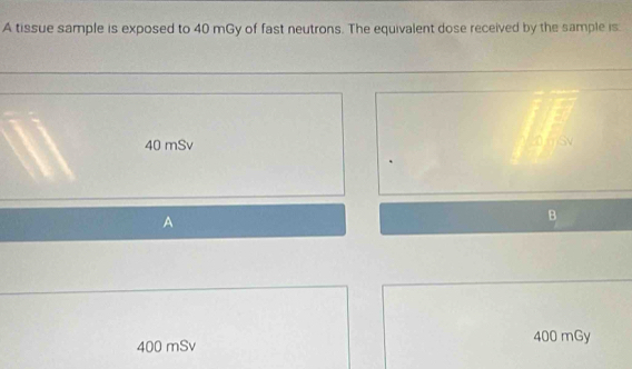 A tissue sample is exposed to 40 mGy of fast neutrons. The equivalent dose received by the sample is.
40 mSv
A
B
400 mSv 400 mGy