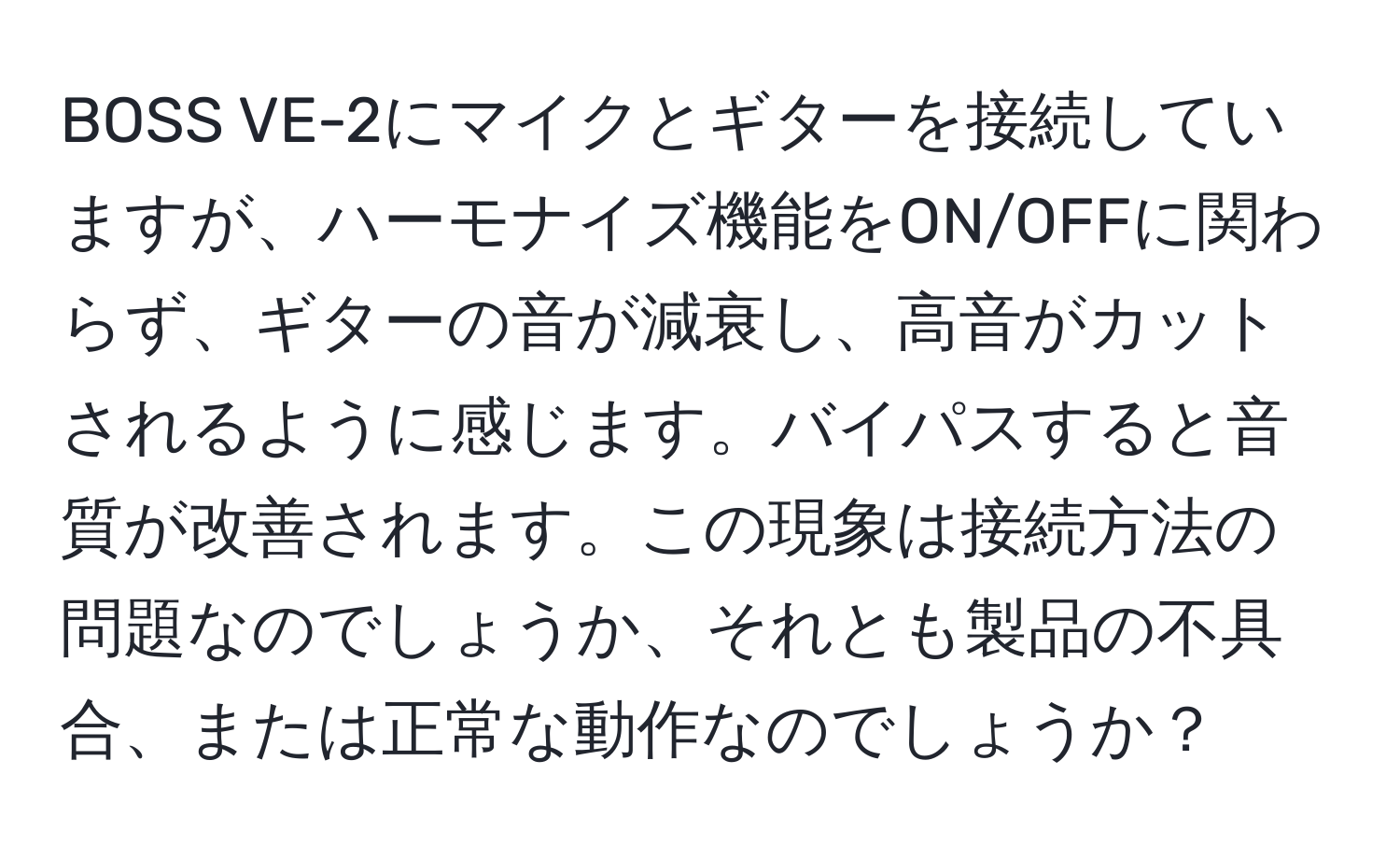 BOSS VE-2にマイクとギターを接続していますが、ハーモナイズ機能をON/OFFに関わらず、ギターの音が減衰し、高音がカットされるように感じます。バイパスすると音質が改善されます。この現象は接続方法の問題なのでしょうか、それとも製品の不具合、または正常な動作なのでしょうか？