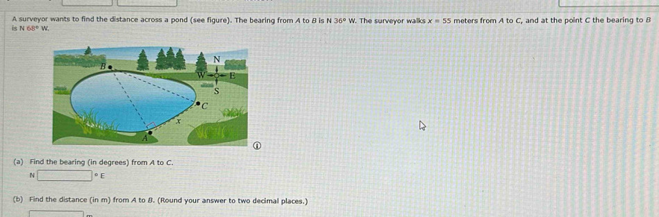 A surveyor wants to find the distance across a pond (see figure). The bearing from A to B is N 36°W. The surveyor walks x=55
is N68° W. meters from A to C, and at the point C the bearing to B
(a) Find the bearing (in degrees) from A to C. 
N □°E
(b) Find the distance (in m) from A to B. (Round your answer to two decimal places.)