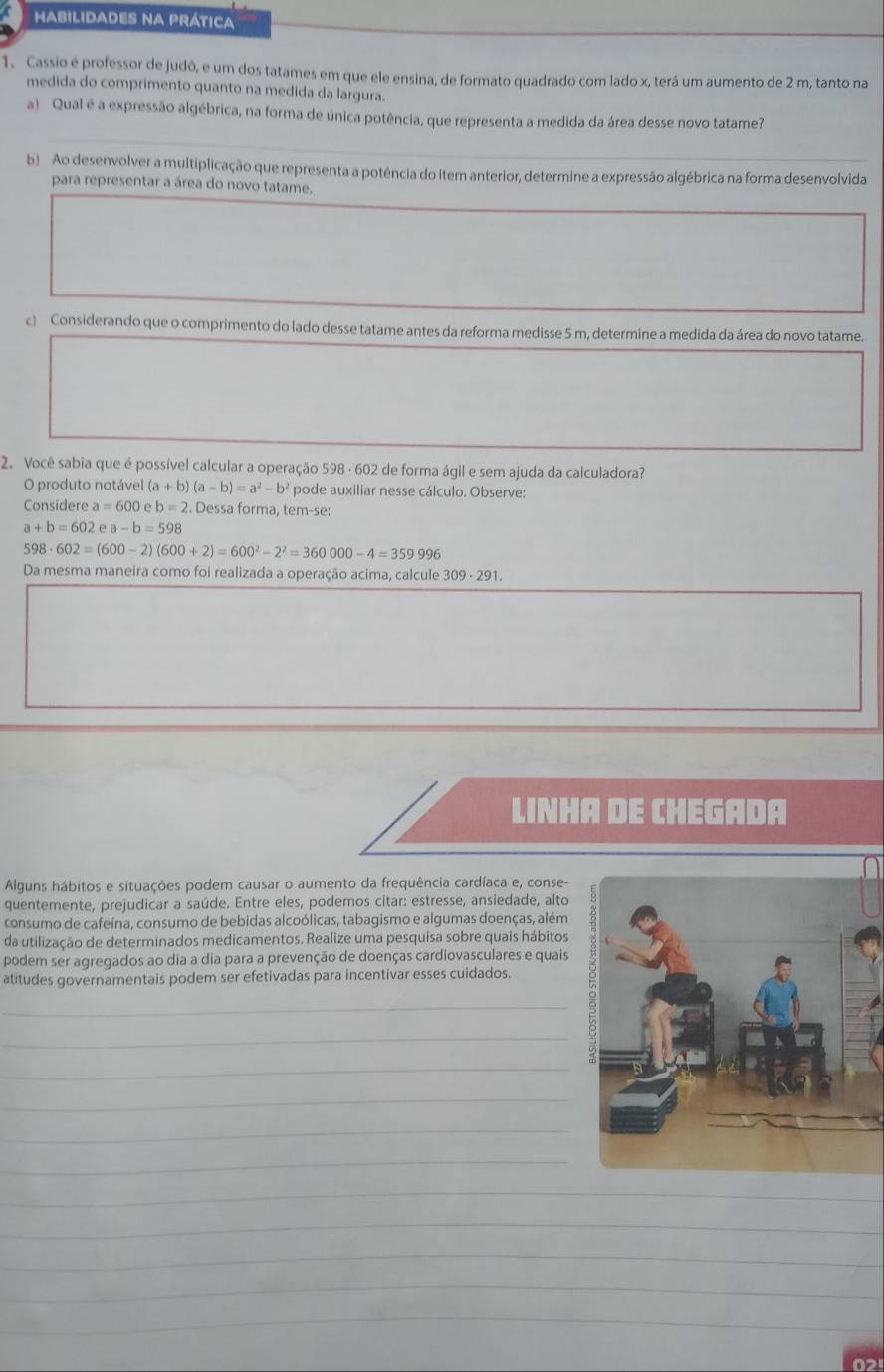 HabilidadEs na Prática
1. Cassio é professor de judô, e um dos tatames em que ele ensina, de formato quadrado com lado x, terá um aumento de 2 m, tanto na
medida do comprimento quanto na medida da largura.
a) Qual é a expressão algébrica, na forma de única potência, que representa a medida da área desse novo tatame?
_
b) Ao desenvolver a multiplicação que representa a potência do item anterior, determine a expressão algébrica na forma desenvolvida
para representar a área do novo tatame.
c) Considerando que o comprimento do lado desse tatame antes da reforma medisse 5 m, determine a medida da área do novo tatame.
2. Você sabia que é possível calcular a operação 598 · 602 de forma ágil e sem ajuda da calculadora?
O produto notável (a+b)(a-b)=a^2-b^2 pode auxiliar nesse cálculo. Observe:
Considere a=600 eb=2. Dessa forma, tem-se:
a+b=602ea-b=598
598· 602=(600-2)(600+2)=600^2-2^2=360000-4=359996
Da mesma maneira como foi realizada a operação acima, calcule 309 - 291.
LINHA DE CHEGADA
Alguns hábitos e situações podem causar o aumento da frequência cardíaca e, conse-
quentemente, prejudicar a saúde. Entre eles, podemos citar: estresse, ansiedade, alto
consumo de cafeína, consumo de bebidas alcoólicas, tabagismo e algumas doenças, além
da utilização de determinados medicamentos. Realize uma pesquisa sobre quais hábitos
podem ser agregados ao dia a dia para a prevenção de doenças cardiovasculares e quais
atitudes governamentais podem ser efetivadas para incentivar esses cuidados.
_
_
_
_
_
_
_
_
_
_
_
_
02