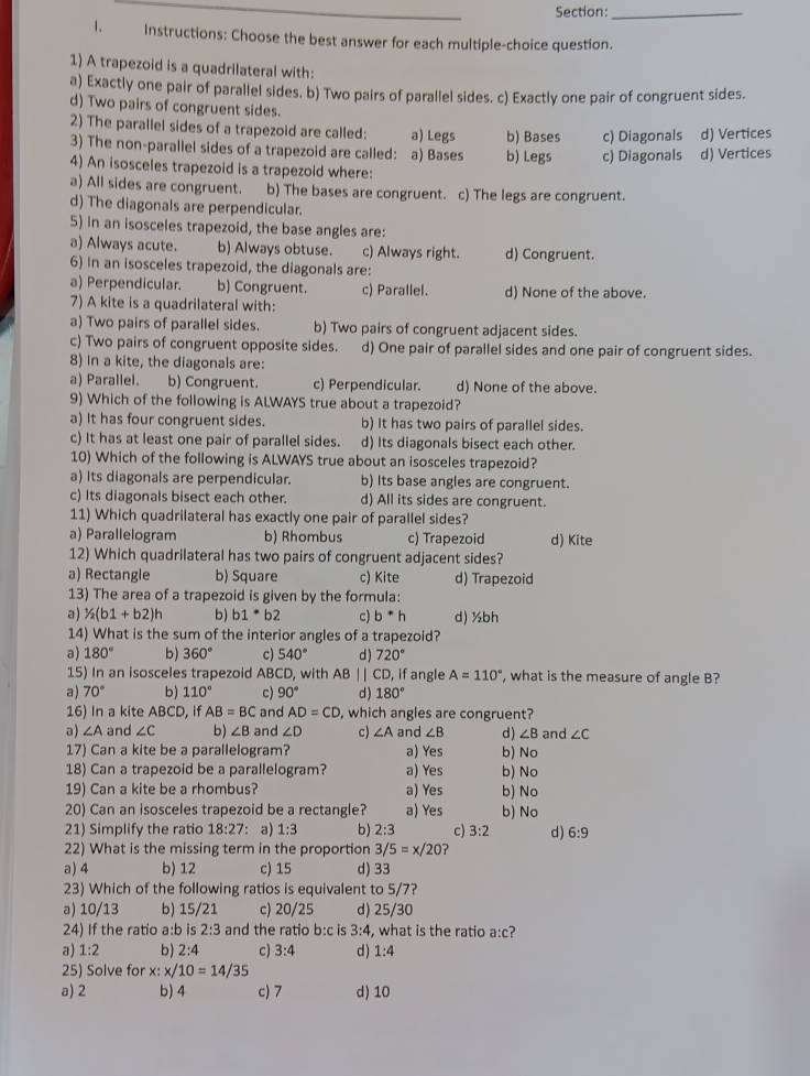 Instructions: Choose the best answer for each multiple-choice question.
1) A trapezoid is a quadrilateral with:
a) Exactly one pair of parallel sides. b) Two pairs of parallel sides. c) Exactly one pair of congruent sides.
d) Two pairs of congruent sides.
2) The parallel sides of a trapezoid are called: a) Legs b) Bases c) Diagonals d) Vertices
3) The non-parallel sides of a trapezoid are called: a) Bases b) Legs c) Diagonals d) Vertices
4) An isosceles trapezoid is a trapezoid where:
a) All sides are congruent. l b) The bases are congruent. c) The legs are congruent.
d) The diagonals are perpendicular.
5) in an isosceles trapezoid, the base angles are:
a) Always acute. b) Always obtuse. c) Always right. d) Congruent.
6) In an isosceles trapezoid, the diagonals are:
a) Perpendicular. b) Congruent. c) Parallel. d) None of the above.
7) A kite is a quadrilateral with:
a) Two pairs of parallel sides. b) Two pairs of congruent adjacent sides.
c) Two pairs of congruent opposite sides. d) One pair of parallel sides and one pair of congruent sides.
8) In a kite, the diagonals are:
a) Parallel. b) Congruent. c) Perpendicular. d) None of the above.
9) Which of the following is ALWAYS true about a trapezoid?
a) It has four congruent sides. b) It has two pairs of parallel sides.
c) It has at least one pair of parallel sides. d) Its diagonals bisect each other.
10) Which of the following is ALWAYS true about an isosceles trapezoid?
a) Its diagonals are perpendicular. b) Its base angles are congruent.
c) Its diagonals bisect each other. d) All its sides are congruent.
11) Which quadrilateral has exactly one pair of parallel sides?
a) Parallelogram b) Rhombus c) Trapezoid d) Kite
12) Which quadrilateral has two pairs of congruent adjacent sides?
a) Rectangle b) Square c) Kite d) Trapezoid
13) The area of a trapezoid is given by the formula:
a) 1/2(b1+b2)h b) b1^(b1)b2 c) b^*h d) ½bh
14) What is the sum of the interior angles of a trapezoid?
a) 180° b) 360° c) 540° d ) 720°
15) In an isosceles trapezoid ABCD, with AB  | | CD, if angle A=110° , what is the measure of angle B?
a) 70° b) 110° c) 90° d) 180°
16) In a kite ABCD, if AB=BC and AD=CD , which angles are congruent?
d) ∠ B and ∠ C
a) ∠ A and ∠ C b) ∠ B and ∠ D c) ∠ A and ∠ B b) No
17) Can a kite be a parallelogram? a) Yes
18) Can a trapezoid be a parallelogram? a) Yes b) No
19) Can a kite be a rhombus? a) Yes b) No
20) Can an isosceles trapezoid be a rectangle? a) Yes b) No
21) Simplify the ratio 18:27 : a) 1:3 b) 2:3 c) 3:2 d) 6:9
22) What is the missing term in the proportion 3/5=x/20
a) 4 b) 12 c) 15 d) 33
23) Which of the following ratios is equivalent to 5/7?
a) 10/13 b) 15/21 c) 20/25 d) 25/30
24) If the ratio a:b is 2:3 and the ratio b:c is 3:4 , what is the ratio a:c?
a) 1:2 b) 2:4 c) 3:4 d ) 1:4
25) Solve for x: x/10=14/35
a) 2 b) 4 c) 7 d) 10