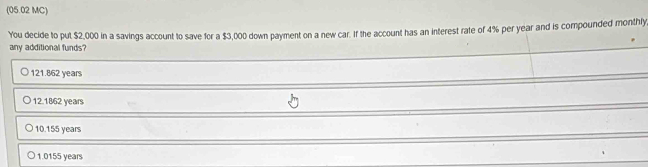 (05.02 MC)
You decide to put $2,000 in a savings account to save for a $3,000 down payment on a new car. If the account has an interest rate of 4% per year and is compounded monthly
any additional funds?
121.862 years
12.1862 years
10.155 years
1.0155 years