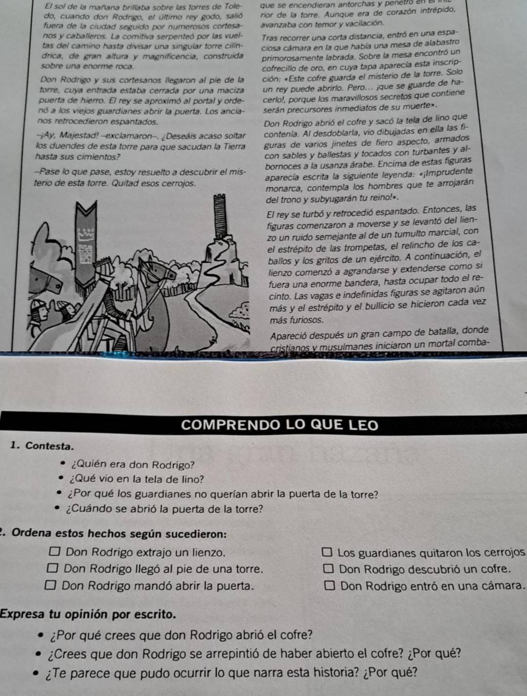 El sol de la mañana brillaba sobre las torres de Tole- que se encendieran antorchas y penetró an 
do, cuando don Rodrigo, el último rey godo, salió rior de la torre. Aunque era de corazón intrépido,
fuera de la ciudad seguido por numerosos cortesa- avanzaba con temor y vacilación.
nos y caballeros. La comitiva serpenteó por las vuel- Tras recorrer una corta distancia, entró en una espa-
tas del camino hasta divisar una singular torre cilín- ciosa cámara en la que había una mesa de alabastro
drica, de gran altura y magnificencia, construida primorosamente labrada. Sobre la mesa encontró un
sobre una enorme roca.
cofrecillo de oro, en cuya tapa aparecía esta inscrip-
Don Rodrigo y sus cortesanos llegaron al píe de la ción: «Este cofre guarda el misterio de la torre. Solo
torre, cuya entrada estaba cerrada por una maciza un rey puede abrirlo. Pero.. ¡que se guarde de ha-
puerta de hierro. El rey se aproximó al portal y orde cerlo!, porque los maravillosos secretos que contiene
nó a los viejos guardianes abrir la puerta. Los ancia- serán precursores inmediatos de su muerte».
nos retrocedieron espantados.
Don Rodrigo abrió el cofre y sacó la tela de lino que
-¡Ay, Majestad! --exclamaron-. ¿Deseáis acaso soltar contenía. Al desdoblarla, vio dibujadas en ella las fi-
los duendes de esta torre para que sacudan la Tierra guras de varios jinetes de fiero aspecto, armados
hasta sus cimientos?
con sables y ballestas y tocados con turbantes y al-
-Pase lo que pase, estoy resuelto a descubrir el mis- bornoces a la usanza árabe. Encima de estas figuras
terio de esta torre. Quitad esos cerrojos. aparecía escrita la siguiente leyenda: «¡Imprudente
monarca, contempla los hombres que te arrojarán
del trono y subyugarán tu reino!»
El rey se turbó y retrocedió espantado. Entonces, las
iguras comenzaron a moverse y se levantó del lien-
zo un ruido semejante al de un tumulto marcial, con
el estrépito de las trompetas, el relincho de los ca-
ballos y los gritos de un ejército. A continuación, el
lienzo comenzó a agrandarse y extenderse como si
fuera una enorme bandera, hasta ocupar todo el re-
cinto. Las vagas e indefinidas figuras se agitaron aún
más y el estrépito y el bullicio se hicieron cada vez
más furiosos.
Apareció después un gran campo de batalla, donde
cristianos y musulmanes iniciaron un mortal comba-
COMPRENDO LO QUE LEO
1. Contesta.
¿Quién era don Rodrigo?
¿Qué vio en la tela de lino?
¿Por qué los guardianes no querían abrir la puerta de la torre?
¿Cuándo se abrió la puerta de la torre?
2. Ordena estos hechos según sucedieron:
Don Rodrigo extrajo un lienzo. Los guardianes quitaron los cerrojos
Don Rodrigo llegó al pie de una torre. Don Rodrigo descubrió un cofre.
Don Rodrigo mandó abrir la puerta. Don Rodrigo entró en una cámara.
Expresa tu opinión por escrito.
¿Por qué crees que don Rodrigo abrió el cofre?
¿Crees que don Rodrigo se arrepintió de haber abierto el cofre? ¿Por qué?
¿Te parece que pudo ocurrir lo que narra esta historia? ¿Por qué?