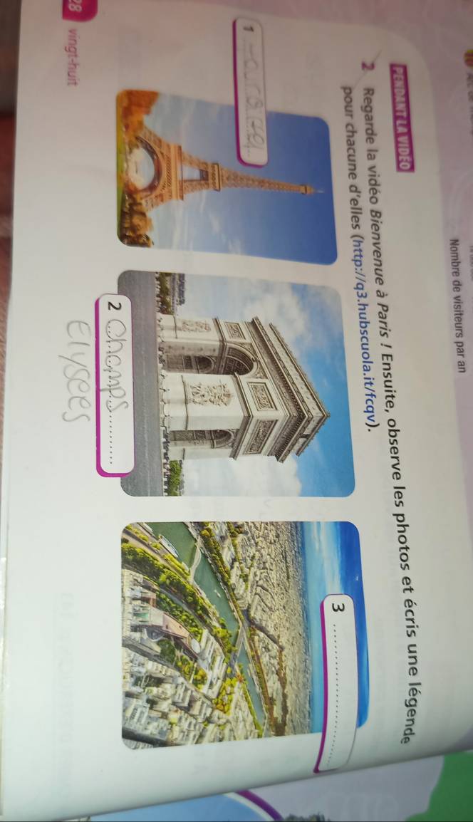 Nombre de visiteurs par an 
PENDANT LA VIDEO 
2 Regarde la vidéo Bienvenue à Paris ! Ensuite, observe les photos et écris une légende 
pour chacune d'elles (http/q3.hubscuola.it/fcqv). 
8 vingt-huit