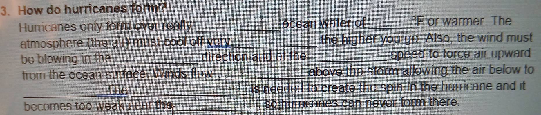 How do hurricanes form? 
Hurricanes only form over really _ocean water of_ 
°F or warmer. The 
atmosphere (the air) must cool off very _the higher you go. Also, the wind must 
be blowing in the_ direction and at the _speed to force air upward 
from the ocean surface. Winds flow _above the storm allowing the air below to 
_The _is needed to create the spin in the hurricane and it 
becomes too weak near the __so hurricanes can never form there.