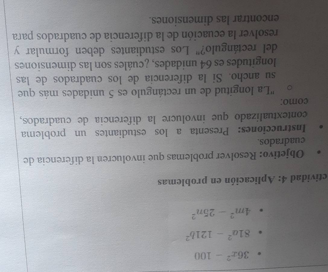 36x^2-100
81a^2-121b^2
4m^2-25n^2
ctividad 4: Aplicación en problemas 
Objetivo: Resolver problemas que involucren la diferencia de 
cuadrados. 
Instrucciones: Presenta a los estudiantes un problema 
contextualizado que involucre la diferencia de cuadrados, 
como: 
''La longitud de un rectángulo es 5 unidades más que 
su ancho. Si la diferencia de los cuadrados de las 
longitudes es 64 unidades, ¿cuáles son las dimensiones 
del rectángulo?" Los estudiantes deben formular y 
resolver la ecuación de la diferencia de cuadrados para 
encontrar las dimensiones.