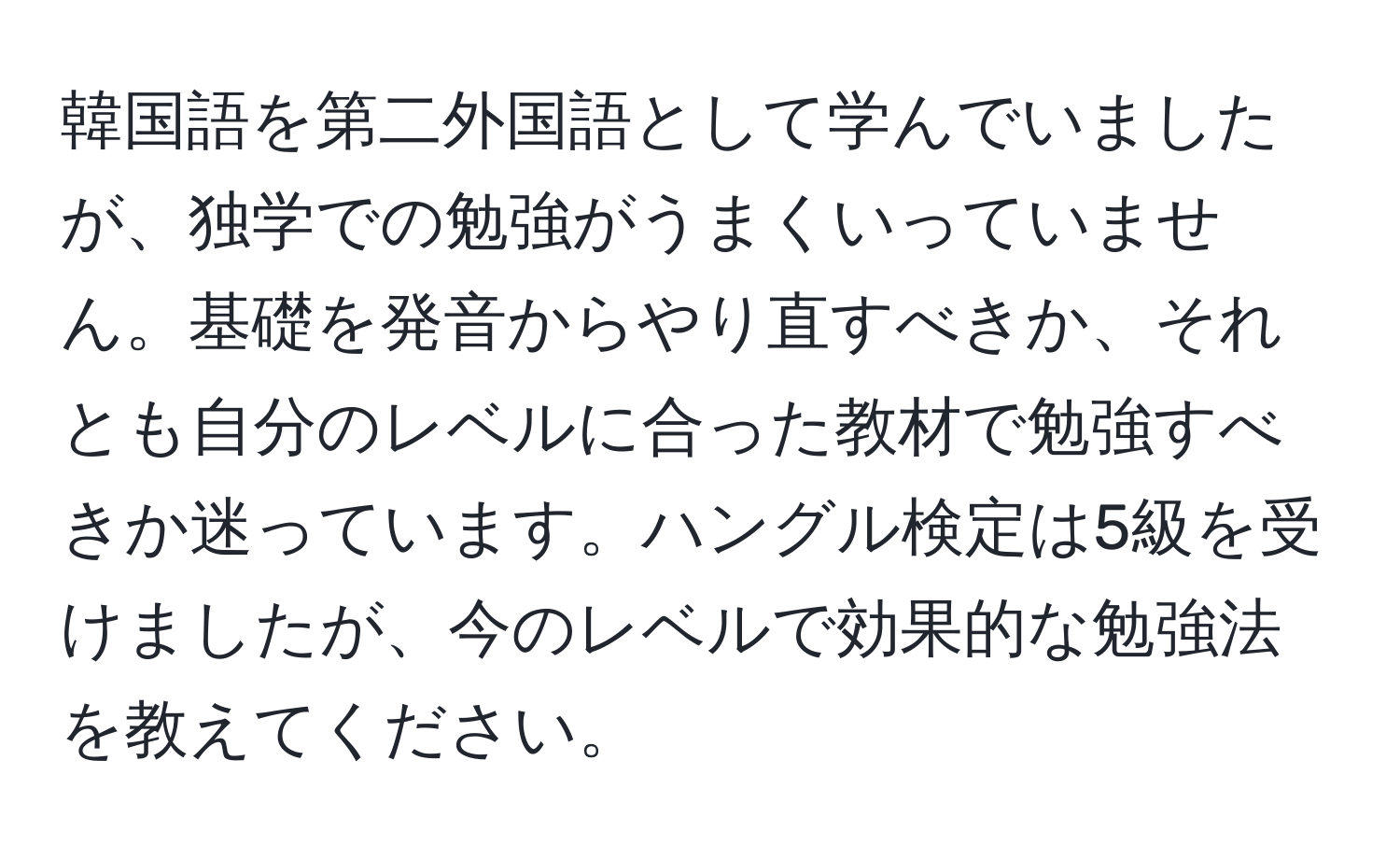 韓国語を第二外国語として学んでいましたが、独学での勉強がうまくいっていません。基礎を発音からやり直すべきか、それとも自分のレベルに合った教材で勉強すべきか迷っています。ハングル検定は5級を受けましたが、今のレベルで効果的な勉強法を教えてください。