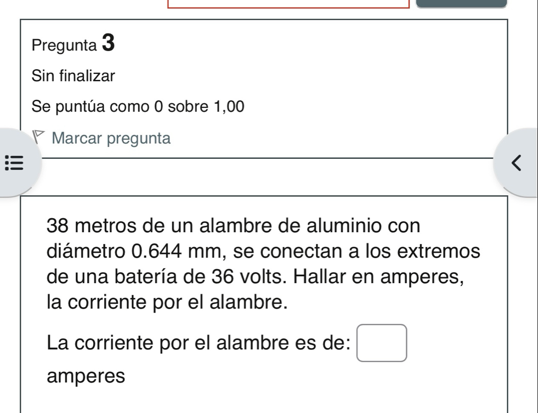 Pregunta 3 
Sin finalizar 
Se puntúa como 0 sobre 1,00
Marcar pregunta 

< 
<tex>38 metros de un alambre de aluminio con 
diámetro 0.644 mm, se conectan a los extremos 
de una batería de 36 volts. Hallar en amperes, 
la corriente por el alambre. 
La corriente por el alambre es de: 
amperes