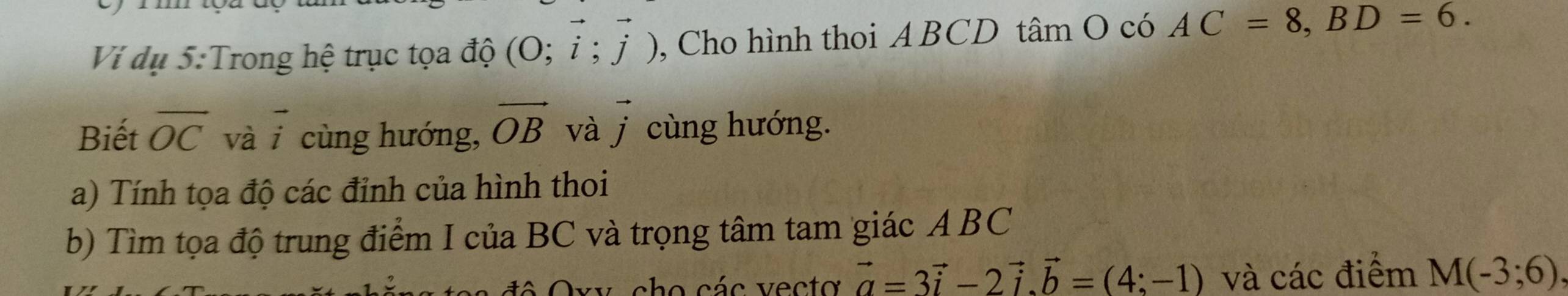 Ví dụ 5:Trong hệ trục tọa độ (O;vector i;vector j) , Cho hình thoi A BCD tâm O có AC=8, BD=6. 
Biết overline OC vài cùng hướng, vector OB và vector j cùng hướng. 
a) Tính tọa độ các đỉnh của hình thoi 
b) Tìm tọa độ trung điểm I của BC và trọng tâm tam giác ABC
v cho các vecto vector a=3vector i-2vector i. vector b=(4:-1) và các điểm M(-3;6),