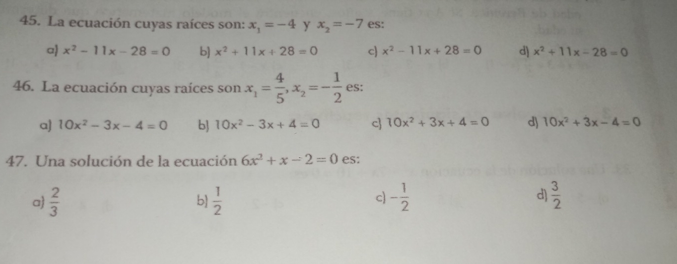 La ecuación cuyas raíces son: x_1=-4 y x_2=-7 es:
a x^2-11x-28=0 b x^2+11x+28=0 c x^2-11x+28=0 d) x^2+11x-28=0
46. La ecuación cuyas raíces son x_1= 4/5 , x_2=- 1/2  es:
a] 10x^2-3x-4=0 b 10x^2-3x+4=0 c 10x^2+3x+4=0 d) 10x^2+3x-4=0
47. Una solución de la ecuación 6x^2+x-2=0 es:
a  2/3   1/2  - 1/2  d)  3/2 
b)
c)