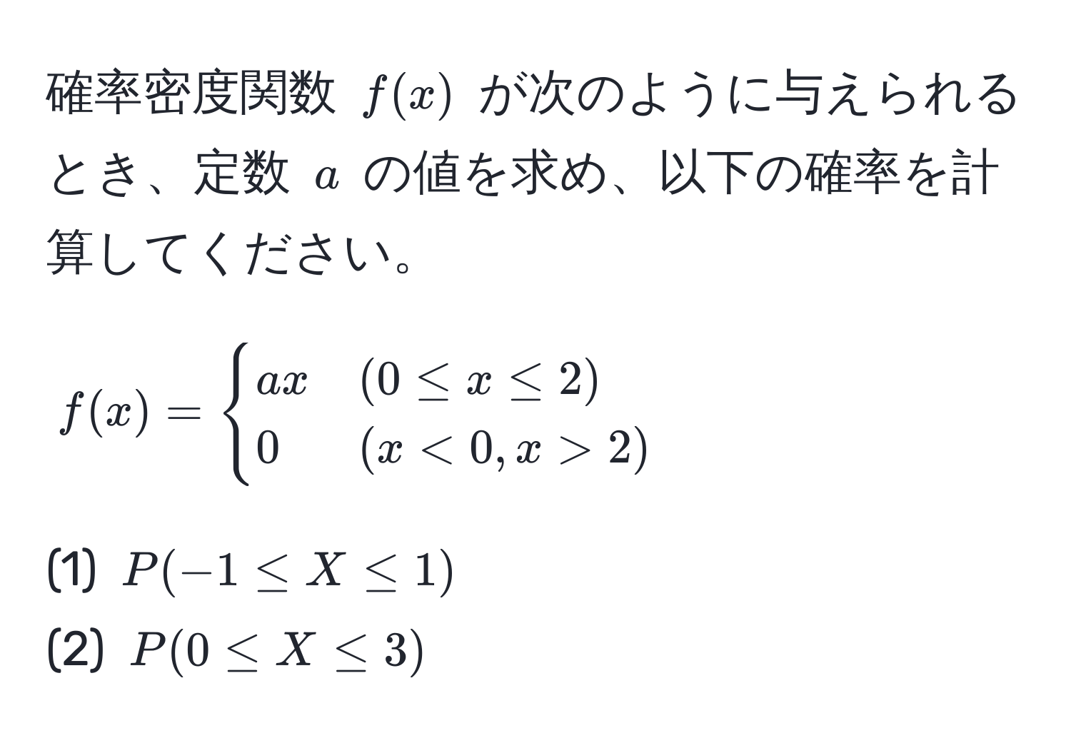 確率密度関数 $f(x)$ が次のように与えられるとき、定数 $a$ の値を求め、以下の確率を計算してください。  
$$
f(x) = 
begincases 
ax & (0 ≤ x ≤ 2) 
0 & (x < 0, x > 2) 
endcases
$$  
(1) $P(-1 ≤ X ≤ 1)$  
(2) $P(0 ≤ X ≤ 3)$