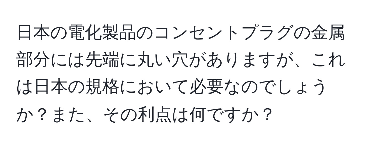 日本の電化製品のコンセントプラグの金属部分には先端に丸い穴がありますが、これは日本の規格において必要なのでしょうか？また、その利点は何ですか？