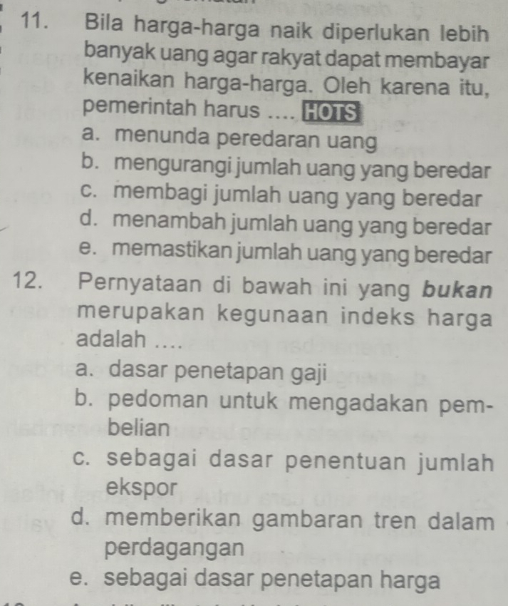 Bila harga-harga naik diperlukan lebih
banyak uang agar rakyat dapat membayar
kenaikan harga-harga. Oleh karena itu,
pemerintah harus . HOTS
a. menunda peredaran uang
b. mengurangi jumlah uang yang beredar
c. membagi jumlah uang yang beredar
d. menambah jumlah uang yang beredar
e. memastikan jumlah uang yang beredar
12. Pernyataan di bawah ini yang bukan
merupakan kegunaan indeks harga
adalah ....
a. dasar penetapan gaji
b. pedoman untuk mengadakan pem-
belian
c. sebagai dasar penentuan jumlah
ekspor
d. memberikan gambaran tren dalam
perdagangan
e. sebagai dasar penetapan harga