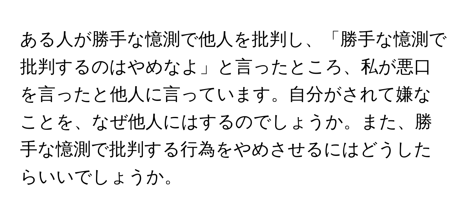 ある人が勝手な憶測で他人を批判し、「勝手な憶測で批判するのはやめなよ」と言ったところ、私が悪口を言ったと他人に言っています。自分がされて嫌なことを、なぜ他人にはするのでしょうか。また、勝手な憶測で批判する行為をやめさせるにはどうしたらいいでしょうか。