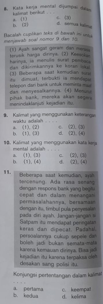 Kata kerja mental dijumpai dalam
kalimat berikut ...
a. (1) c. (3)
b. (2) d.semua kalimat
Bacalah cuplikan teks di bawah ini untuk
menjawab soal nomor 9 dan 10.
(1) Ayah sangat geram dan merasa
terusik harga dirinya. (2) Keesokan
harinya, ia menulis surat pembaca
dan dikirimkannya ke koran lokal.
(3) Beberapa saat kemudian surat
itu dimuat, terbukti ia mendapat
telepon dari bank untuk meminta maa 
dan menyesalkannya. (4) Menurut
pihak bank, mereka akan segera
menindaklanjuti kejadian itu.
9. Kalimat yang menggunakan keterangan
waktu adalah . . . .
a. (1), (2) c. (2), (3)
b. (1), (3) d. (2), (4)
10. Kalimat yang menggunakan kata kerja
mental adalah . . . .
a. (1),(3) c. (2), (3)
b. (1), (4) d. (2), (4)
11. Beberapa saat kemudian, ayah
tercenung. Ada rasa senang
dengan respons bank yang begitu
cepat dan dalam menangani 
permasalahannya, bersamaan
dengan itu, timbul pula penyesalan
pada diri ayah. Jangan-jangan si
Satpam itu mendapat peringatan
keras dan dipecat. Padahal,
persoalannya cukup sepele dan
boleh jadi bukan semata-mata
karena kemauan dirinya. Bisa jadi
kejadian itu karena terpaksa oleh
desakan sang polisi itu.
Konjungsi pertentangan dalam kalimat
_

a. pertama c. keempat
b. kedua d. kelima