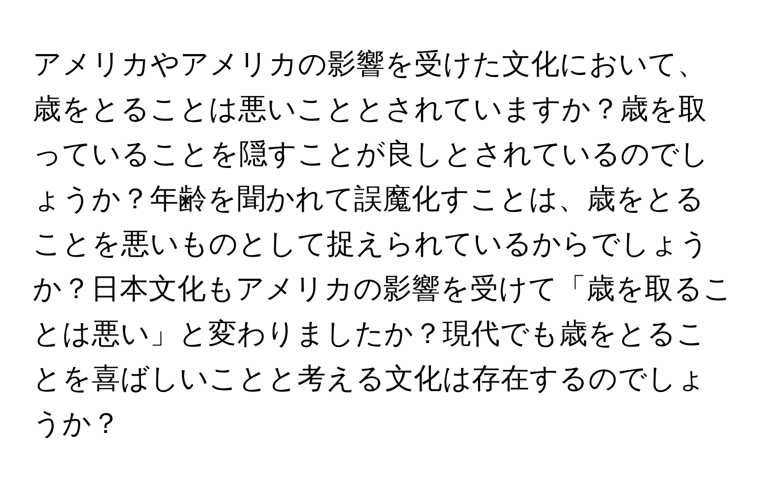 アメリカやアメリカの影響を受けた文化において、歳をとることは悪いこととされていますか？歳を取っていることを隠すことが良しとされているのでしょうか？年齢を聞かれて誤魔化すことは、歳をとることを悪いものとして捉えられているからでしょうか？日本文化もアメリカの影響を受けて「歳を取ることは悪い」と変わりましたか？現代でも歳をとることを喜ばしいことと考える文化は存在するのでしょうか？