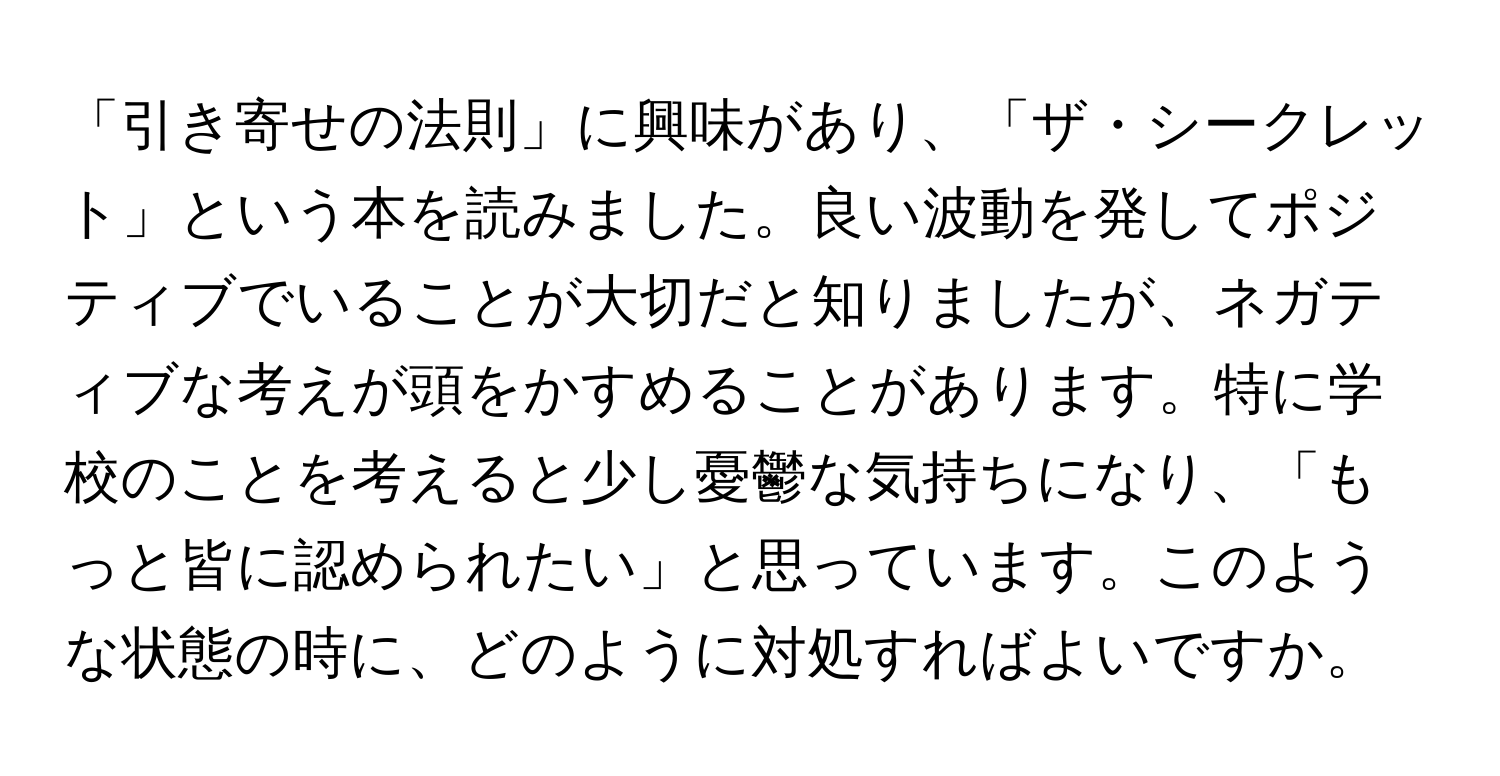 「引き寄せの法則」に興味があり、「ザ・シークレット」という本を読みました。良い波動を発してポジティブでいることが大切だと知りましたが、ネガティブな考えが頭をかすめることがあります。特に学校のことを考えると少し憂鬱な気持ちになり、「もっと皆に認められたい」と思っています。このような状態の時に、どのように対処すればよいですか。