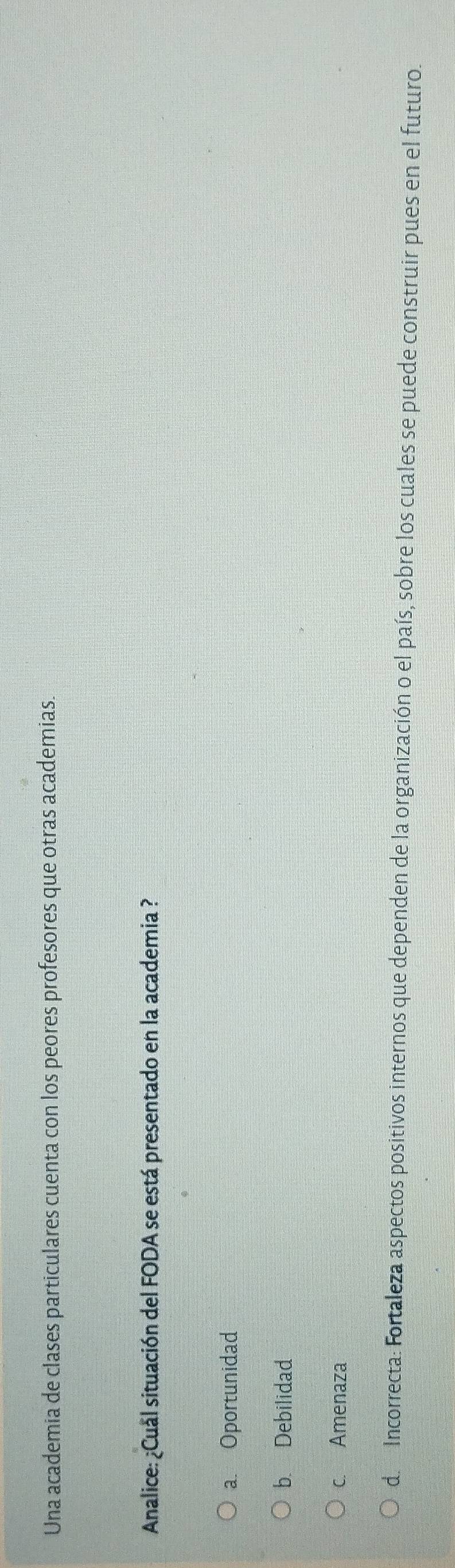 Una academia de clases particulares cuenta con los peores profesores que otras academias.
Analice: ¿Cual situación del FODA se está presentado en la academia ?
a. Oportunidad
b. Debilidad
c. Amenaza
de Incorrecta: Fortaleza aspectos positivos internos que dependen de la organización o el país, sobre los cuales se puede construir pues en el futuro.