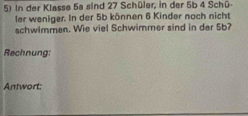 in der Klasse 5a sind 27 Schüler, in der 5b 4 Schü- 
ler weniger. In der 5b kônnen 6 Kinder noch nicht 
schwimmen. Wie viel Schwimmer sind in der 5b? 
Rechnung: 
Antwort: