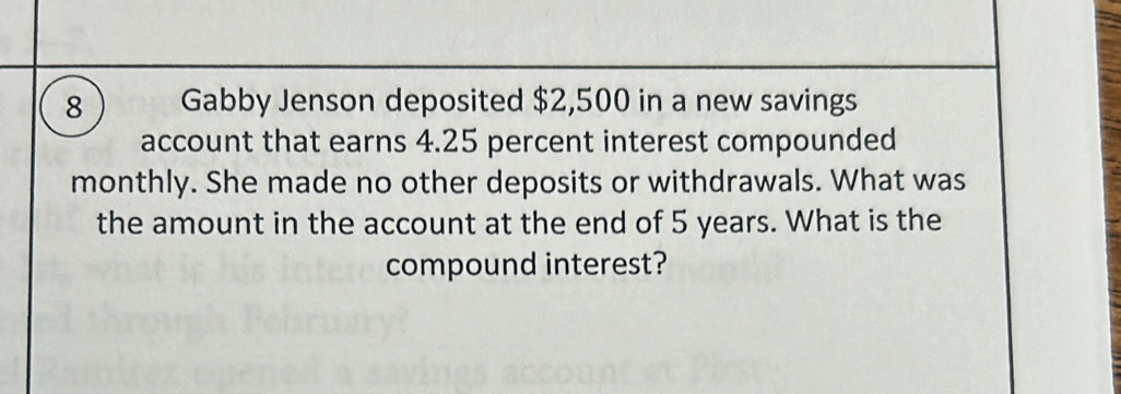 Gabby Jenson deposited $2,500 in a new savings 
account that earns 4.25 percent interest compounded 
monthly. She made no other deposits or withdrawals. What was 
the amount in the account at the end of 5 years. What is the 
compound interest?