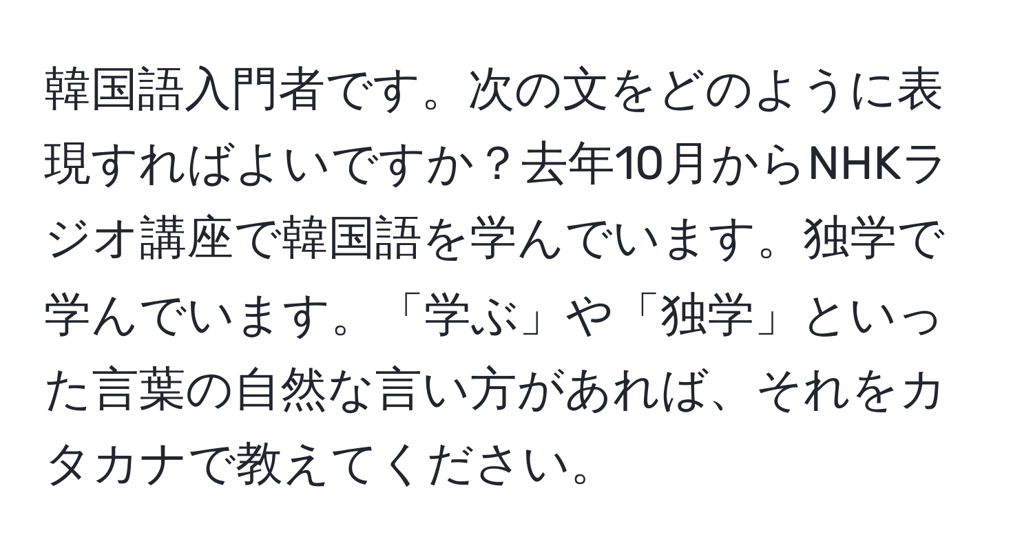 韓国語入門者です。次の文をどのように表現すればよいですか？去年10月からNHKラジオ講座で韓国語を学んでいます。独学で学んでいます。「学ぶ」や「独学」といった言葉の自然な言い方があれば、それをカタカナで教えてください。