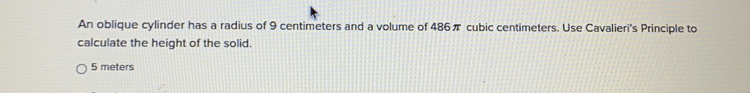 An oblique cylinder has a radius of 9 centimeters and a volume of 486π cubic centimeters. Use Cavalieri's Principle to
calculate the height of the solid.
5 meters