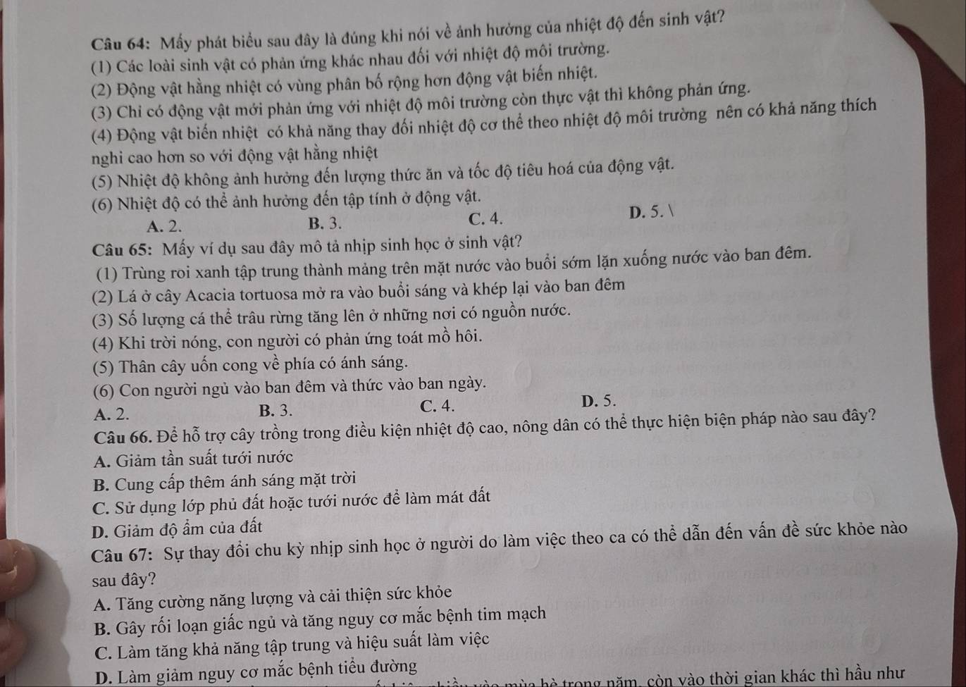 Mấy phát biểu sau đây là đúng khi nói về ảnh hưởng của nhiệt độ đến sinh vật?
(1) Các loài sinh vật có phản ứng khác nhau đối với nhiệt độ môi trường.
(2) Động vật hằng nhiệt có vùng phân bố rộng hơn động vật biến nhiệt.
(3) Chi có động vật mới phản ứng với nhiệt độ môi trường còn thực vật thì không phản ứng.
(4) Động vật biến nhiệt có khả năng thay đối nhiệt độ cơ thể theo nhiệt độ môi trường nên có khả năng thích
nghi cao hơn so với động vật hằng nhiệt
(5) Nhiệt độ không ảnh hưởng đến lượng thức ăn và tốc độ tiêu hoá của động vật.
(6) Nhiệt độ có thể ảnh hưởng đến tập tính ở động vật.
A. 2. B. 3. C. 4. D. 5. 
Câu 65: Mấy ví dụ sau đây mô tả nhịp sinh học ở sinh vật?
(1) Trùng roi xanh tập trung thành mảng trên mặt nước vào buổi sớm lặn xuống nước vào ban đêm.
(2) Lá ở cây Acacia tortuosa mở ra vào buổi sáng và khép lại vào ban đêm
(3) Số lượng cá thể trâu rừng tăng lên ở những nơi có nguồn nước.
(4) Khi trời nóng, con người có phản ứng toát mồ hôi.
(5) Thân cây uốn cong về phía có ánh sáng.
(6) Con người ngủ vào ban đêm và thức vào ban ngày.
A. 2. B. 3. C. 4. D. 5.
Câu 66. Để hỗ trợ cây trồng trong điều kiện nhiệt độ cao, nông dân có thể thực hiện biện pháp nào sau đây?
A. Giảm tần suất tưới nước
B. Cung cấp thêm ánh sáng mặt trời
C. Sử dụng lớp phủ đất hoặc tưới nước để làm mát đất
D. Giảm độ ẩm của đất
Câu 67: Sự thay đổi chu kỳ nhịp sinh học ở người do làm việc theo ca có thể dẫn đến vấn đề sức khỏe nào
sau đây?
A. Tăng cường năng lượng và cải thiện sức khỏe
B. Gây rối loạn giấc ngủ và tăng nguy cơ mắc bệnh tim mạch
C. Làm tăng khả năng tập trung và hiệu suất làm việc
D. Làm giảm nguy cơ mắc bệnh tiểu đường
h   h è  rong năm, còn vào thời gian khác thì hầu như