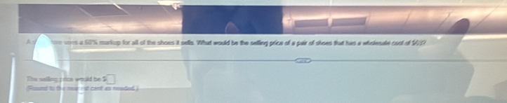 A~ ore coes a 50% markup for all of the shoes it sells. What would be the selling price of a pair of shoes that has a wholesde cost of 17
The selling ; rice would be □ 
Round to to i mear est cant as neaded )