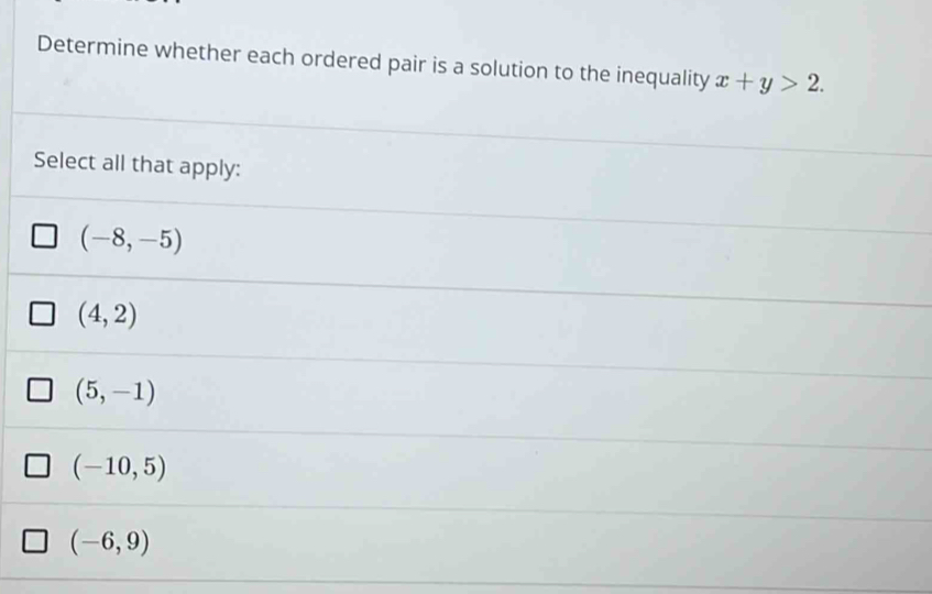 Determine whether each ordered pair is a solution to the inequality x+y>2. 
Select all that apply:
(-8,-5)
(4,2)
(5,-1)
(-10,5)
(-6,9)