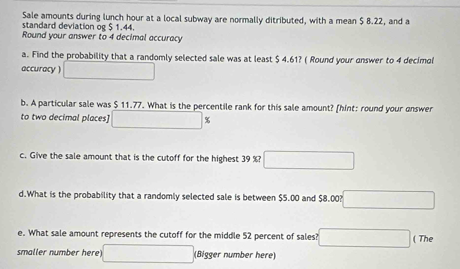 Sale amounts during lunch hour at a local subway are normally ditributed, with a mean $ 8.22, and a 
standard deviation og $ 1.44. 
Round your answer to 4 decimal accuracy 
a. Find the probability that a randomly selected sale was at least $ 4.61? ( Round your answer to 4 decimal 
accuracy ) □ 
b. A particular sale was $ 11.77. What is the percentile rank for this sale amount? [hint: round your answer 
to two decimal places] □ s K 
c. Give the sale amount that is the cutoff for the highest 39 %? □ 
d.What is the probability that a randomly selected sale is between $5.00 and $8.00? □ 
e. What sale amount represents the cutoff for the middle 52 percent of sales? □ ( The 
smaller number here) □ (Bigger number here)