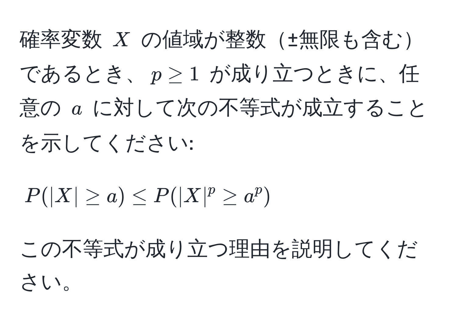 確率変数 $X$ の値域が整数±無限も含むであるとき、$p ≥ 1$ が成り立つときに、任意の $a$ に対して次の不等式が成立することを示してください:  
$$ P(|X| ≥ a) ≤ P(|X|^p ≥ a^p) $$  
この不等式が成り立つ理由を説明してください。