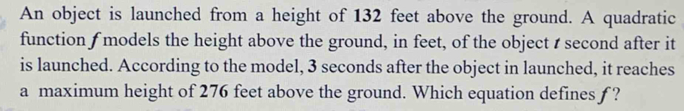 An object is launched from a height of 132 feet above the ground. A quadratic 
function f models the height above the ground, in feet, of the object t second after it 
is launched. According to the model, 3 seconds after the object in launched, it reaches 
a maximum height of 276 feet above the ground. Which equation defines f ?