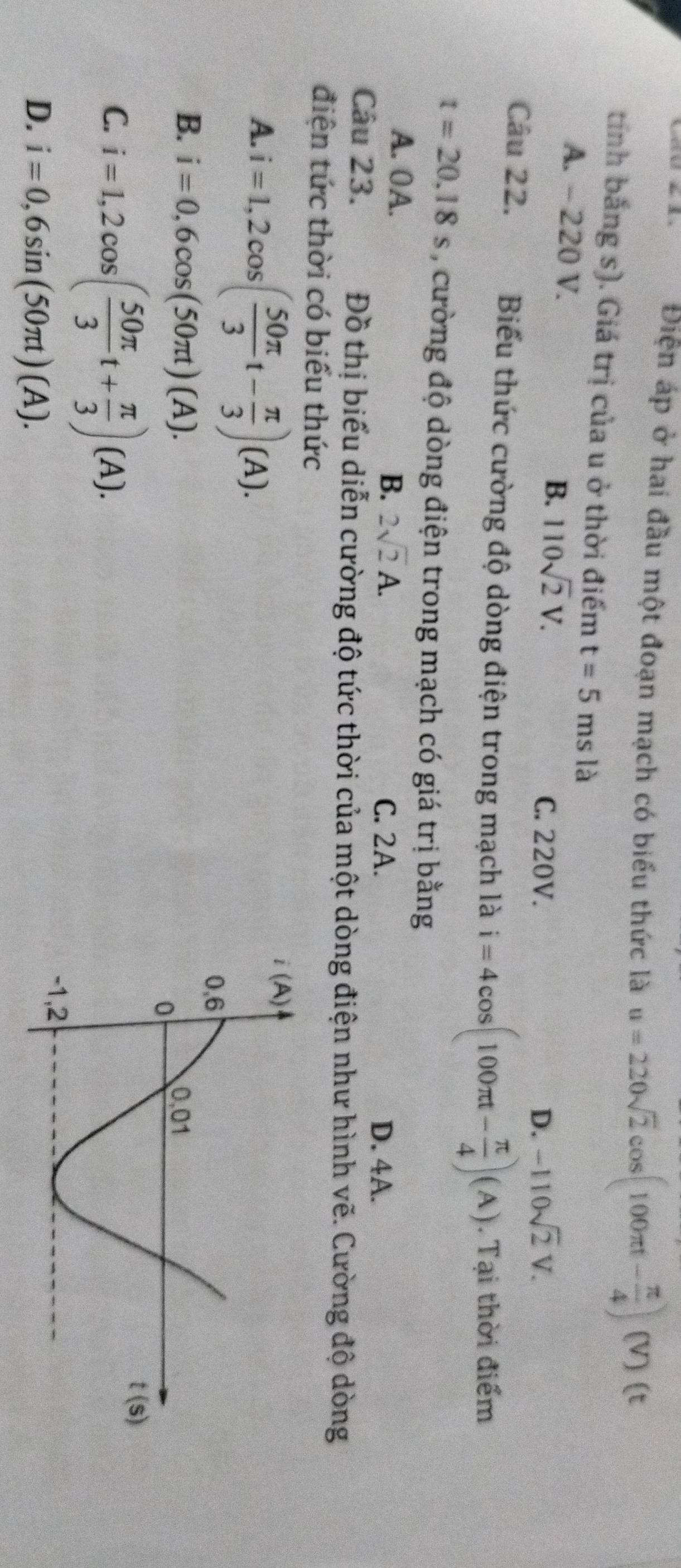 Điện áp ở hai đầu một đoạn mạch có biểu thức là u=220sqrt(2)cos (100π t- π /4 ) (V ) (t
tính bằng s). Giá trị của u ở thời điểm t=5ms là
A. ~ 220 V. 110sqrt(2)V.
B.
C. 220V. D. -110sqrt(2)V.
Câu 22. Biểu thức cường độ dòng điện trong mạch là i=4cos (100π t- π /4 )(A). Tại thời điểm
t=20.18s , cường độ dòng điện trong mạch có giá trị bằng
A. 0A. D. 4A.
B. 2sqrt(2)A. C. 2A.
Câu 23. Đồ thị biểu diễn cường độ tức thời của một dòng điện như hình vẽ. Cường độ dòng
điện tức thời có biểu thức
A. i=1,2cos ( 50π /3 t- π /3 )(A).
B. i=0,6cos (50π t)(A).
C. i=1,2cos ( 50π /3 t+ π /3 )(A).
D. i=0,6sin (50π t)(A).