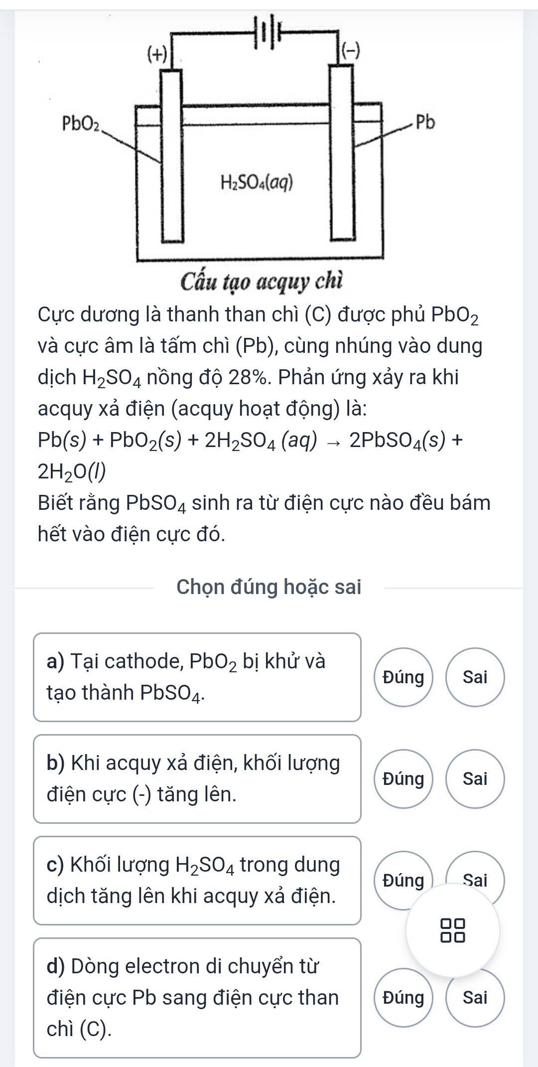 Cực dương là thanh than chì (C) được phủ PbO_2
và cực âm là tấm chì (Pb), cùng nhúng vào dung
dịch H_2SO_4 nồng độ 28%. Phản ứng xảy ra khi
acquy xả điện (acquy hoạt động) là:
Pb(s)+PbO_2(s)+2H_2SO_4(aq)to 2PbSO_4(s)+
2H_2O(l)
Biết rằng PbSO_4 sinh ra từ điện cực nào đều bám
hết vào điện cực đó.
Chọn đúng hoặc sai
a) Tại cathode, PbO_2 bị khử và
Đúng Sai
tạo thành PbSO_4.
b) Khi acquy xả điện, khối lượng
Đúng Sai
điện cực (-) tăng lên.
c) Khối lượng H_2SO_4 trong dung Đúng Sai
dịch tăng lên khi acquy xả điện.
d) Dòng electron di chuyển từ
điện cực Pb sang điện cực than Đúng Sai
chì (C).