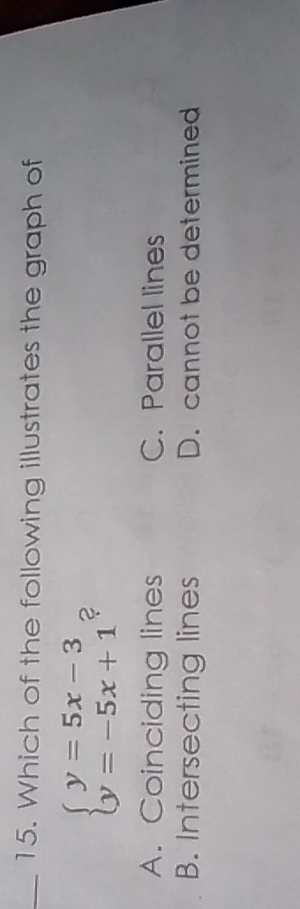 Which of the following illustrates the graph of
beginarrayl y=5x-3 y=-5x+1endarray. ?
A. Coinciding lines C. Parallel lines
B. Intersecting lines D. cannot be determined