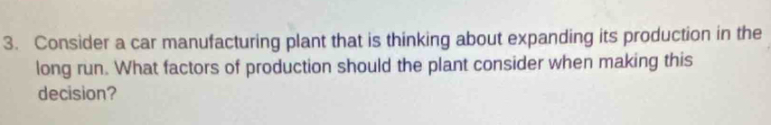 Consider a car manufacturing plant that is thinking about expanding its production in the 
long run. What factors of production should the plant consider when making this 
decision?